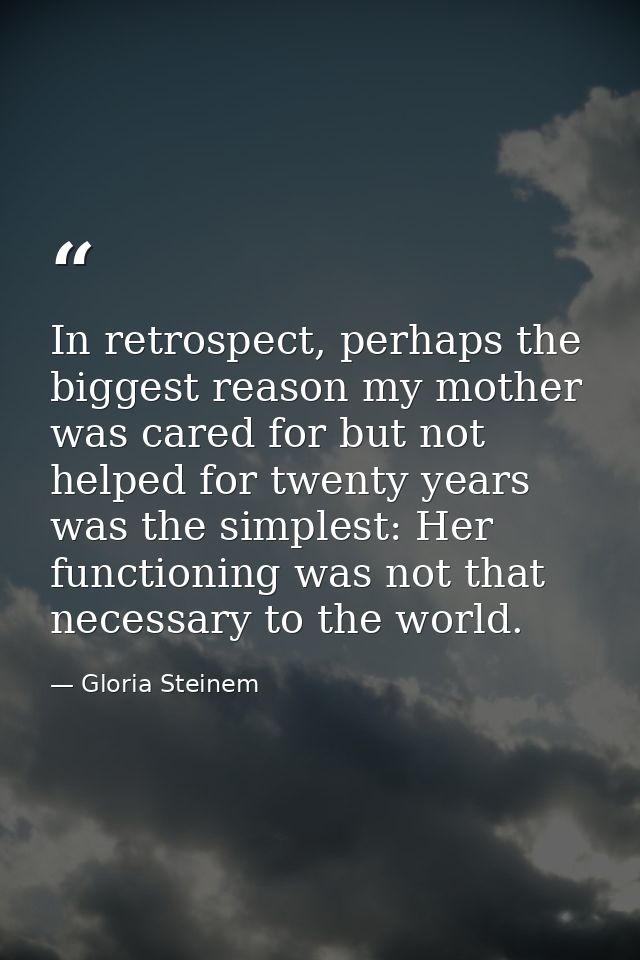 In retrospect, perhaps the biggest reason my mother was cared for but not helped for twenty years was the simplest: Her  — Gloria Steinem