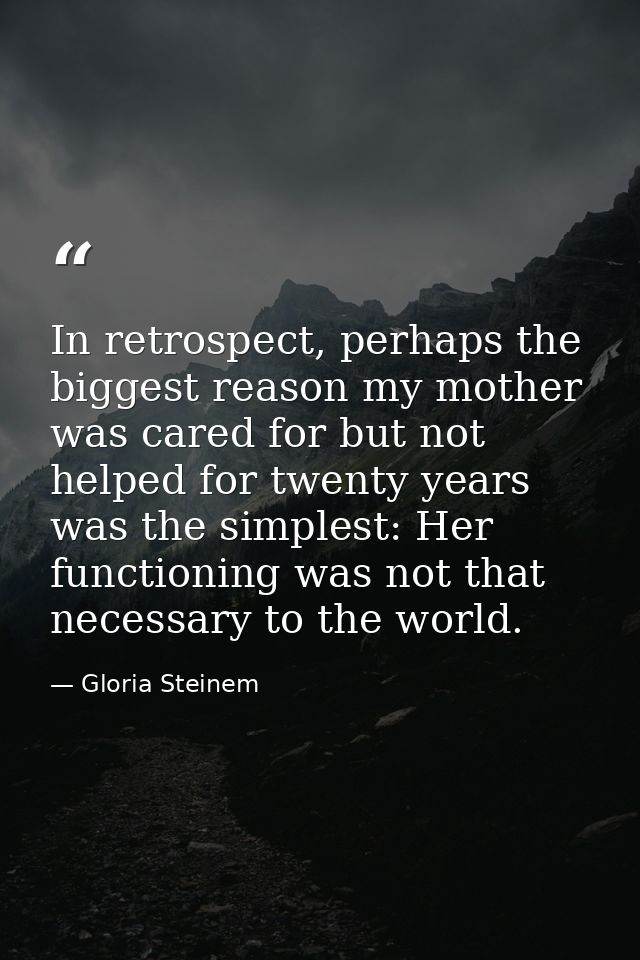 In retrospect, perhaps the biggest reason my mother was cared for but not helped for twenty years was the simplest: Her  — Gloria Steinem