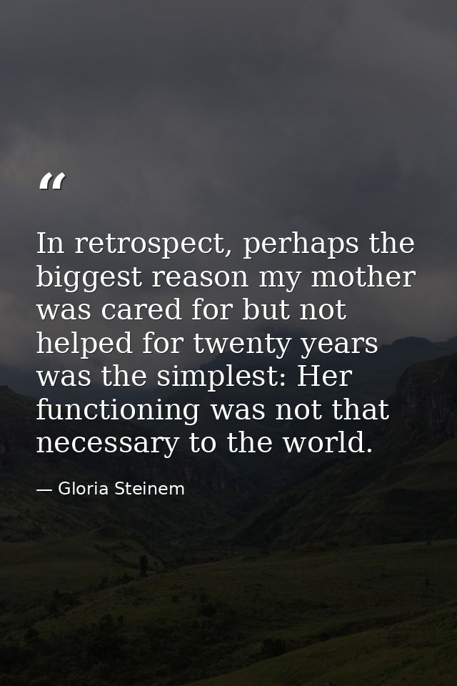 In retrospect, perhaps the biggest reason my mother was cared for but not helped for twenty years was the simplest: Her  — Gloria Steinem