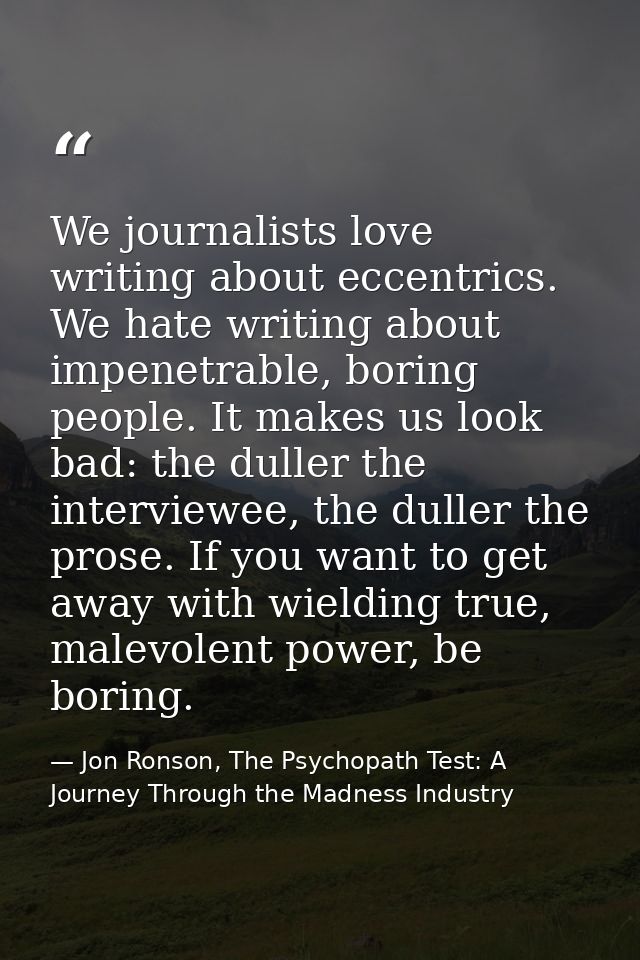 We journalists love writing about eccentrics. We hate writing about impenetrable, boring people. It makes us look bad: t — Jon Ronson, The Psychopath Test: A Journey Through the Madness Industry