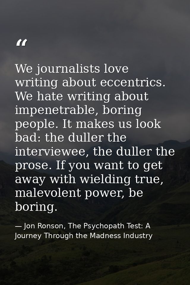 We journalists love writing about eccentrics. We hate writing about impenetrable, boring people. It makes us look bad: t — Jon Ronson, The Psychopath Test: A Journey Through the Madness Industry