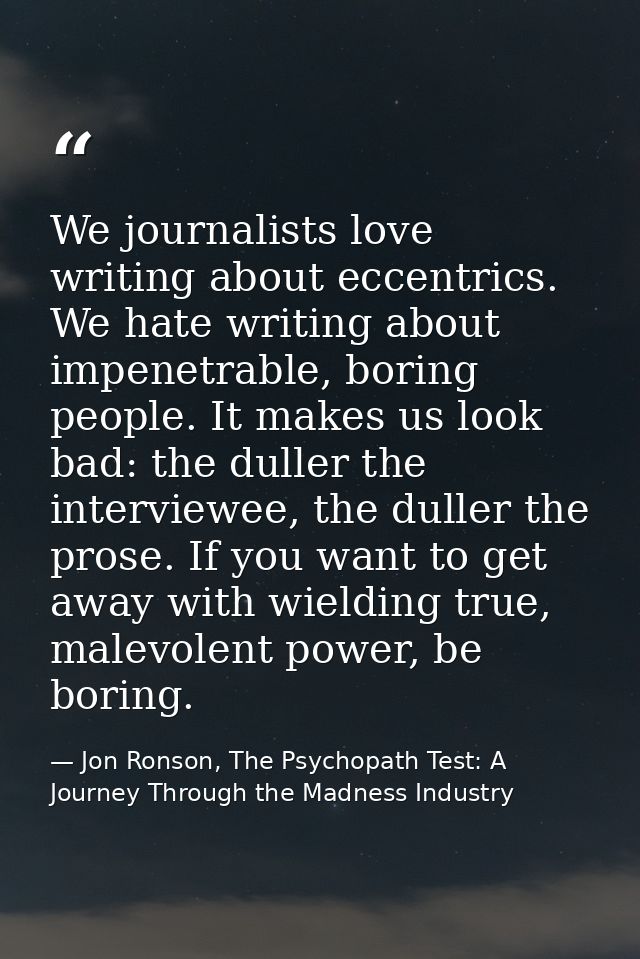 We journalists love writing about eccentrics. We hate writing about impenetrable, boring people. It makes us look bad: t — Jon Ronson, The Psychopath Test: A Journey Through the Madness Industry