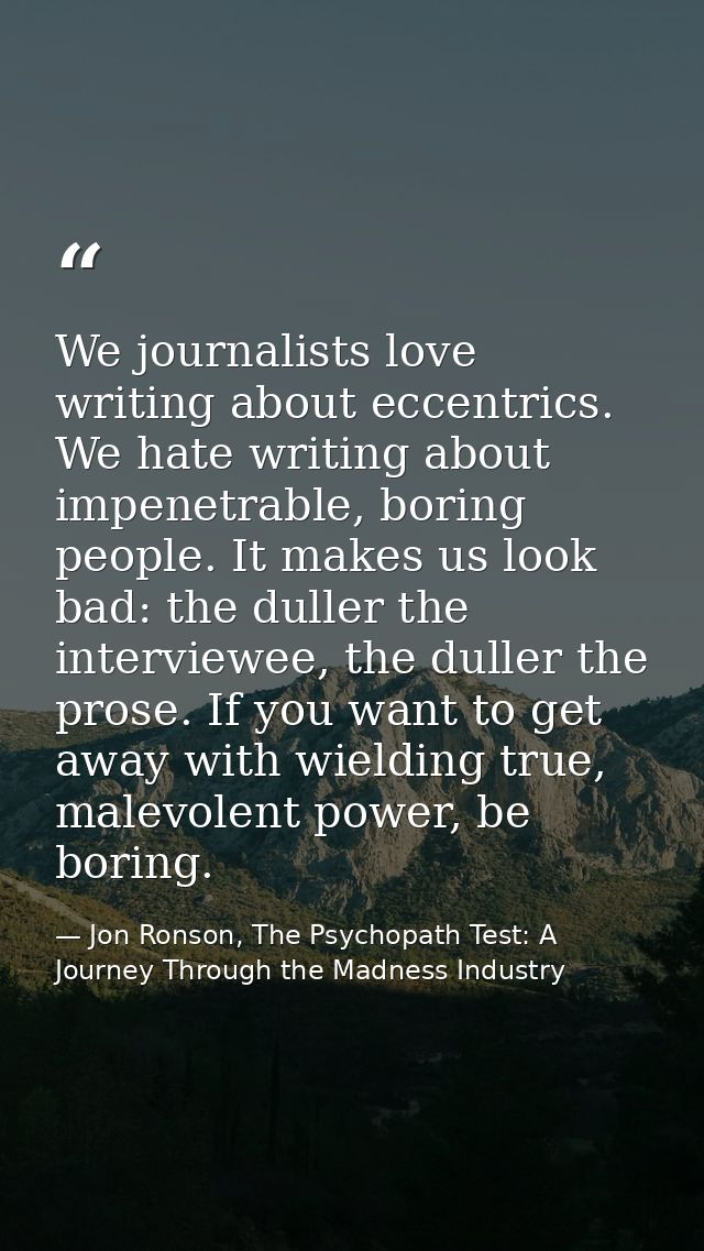 We journalists love writing about eccentrics. We hate writing about impenetrable, boring people. It makes us look bad: t — Jon Ronson, The Psychopath Test: A Journey Through the Madness Industry