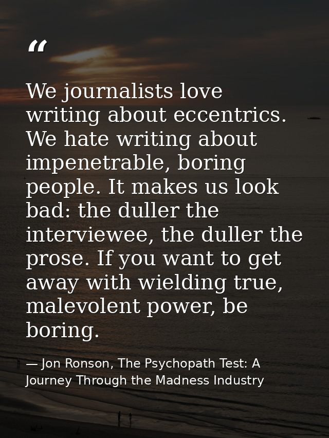 We journalists love writing about eccentrics. We hate writing about impenetrable, boring people. It makes us look bad: t — Jon Ronson, The Psychopath Test: A Journey Through the Madness Industry