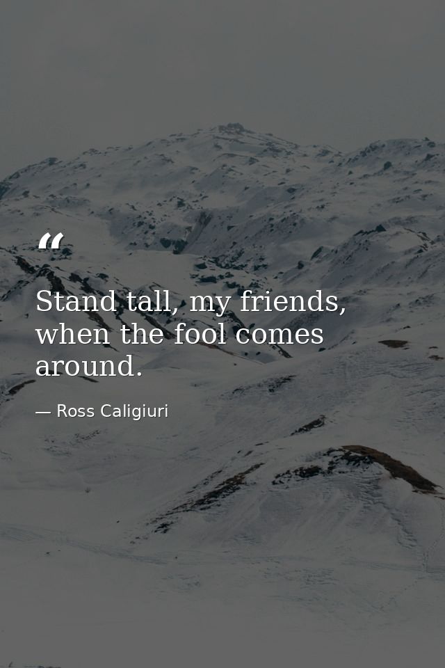 Stand tall, my friends, when the fool comes around. — Ross Caligiuri