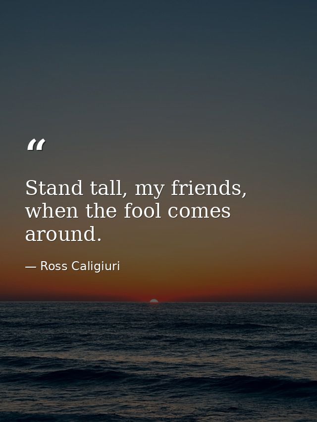 Stand tall, my friends, when the fool comes around. — Ross Caligiuri