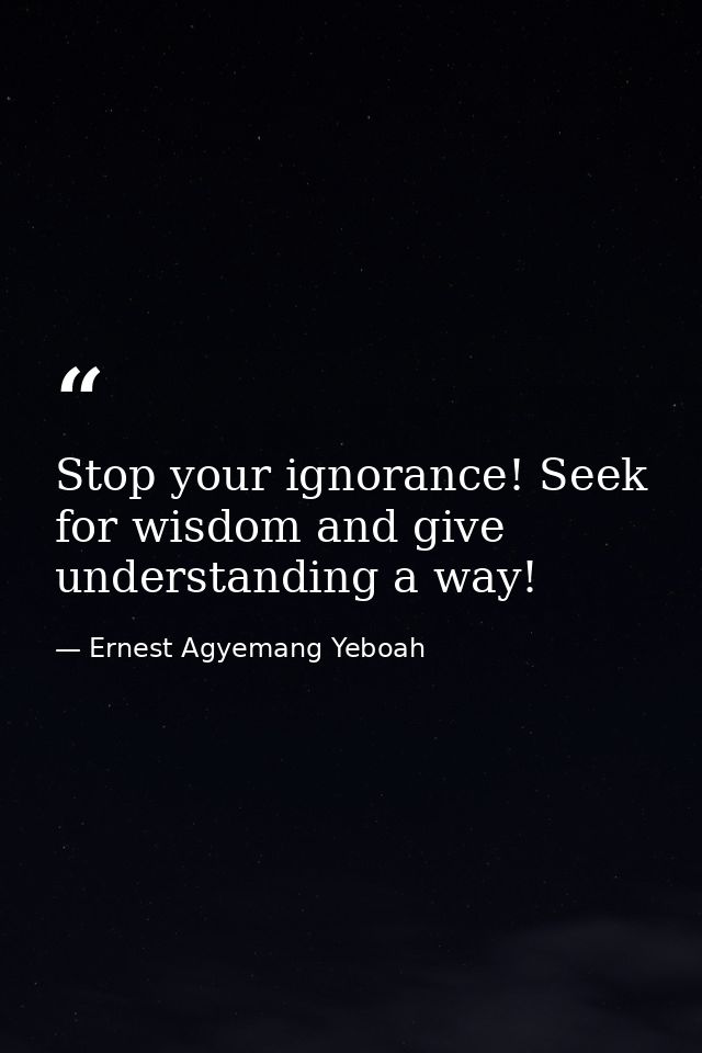 Stop your ignorance! Seek for wisdom and give understanding a way! — Ernest Agyemang Yeboah