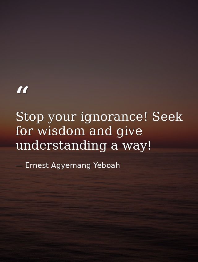 Stop your ignorance! Seek for wisdom and give understanding a way! — Ernest Agyemang Yeboah