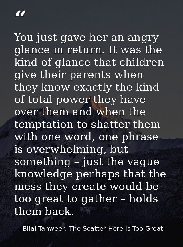 You just gave her an angry glance in return. It was the kind of glance that children give their parents when they know e — Bilal Tanweer, The Scatter Here Is Too Great