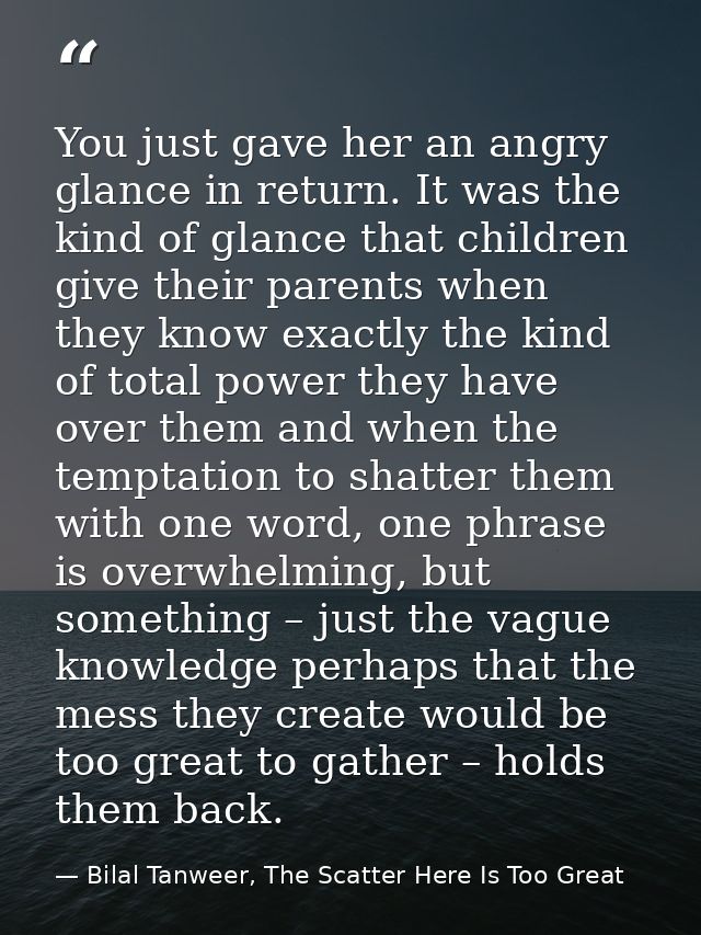 You just gave her an angry glance in return. It was the kind of glance that children give their parents when they know e — Bilal Tanweer, The Scatter Here Is Too Great