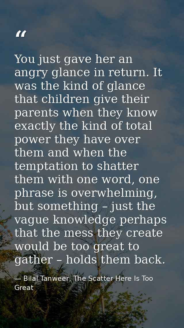 You just gave her an angry glance in return. It was the kind of glance that children give their parents when they know e — Bilal Tanweer, The Scatter Here Is Too Great