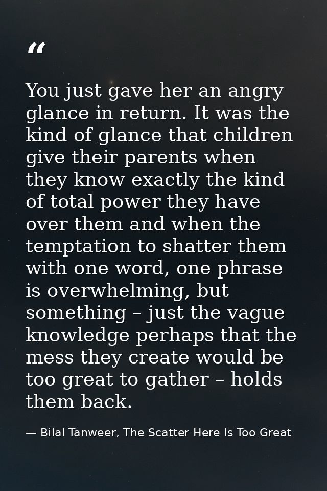You just gave her an angry glance in return. It was the kind of glance that children give their parents when they know e — Bilal Tanweer, The Scatter Here Is Too Great
