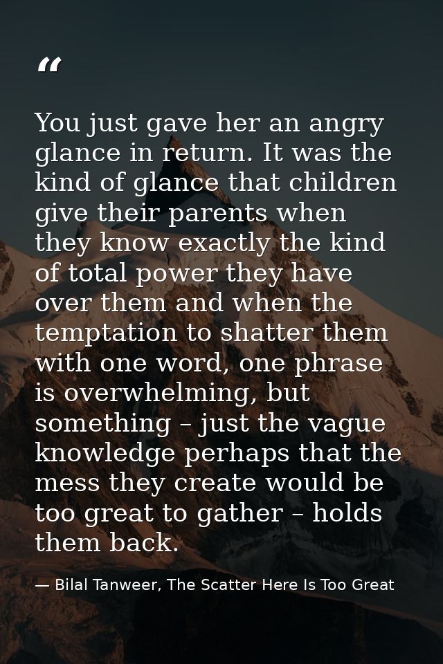 You just gave her an angry glance in return. It was the kind of glance that children give their parents when they know e — Bilal Tanweer, The Scatter Here Is Too Great