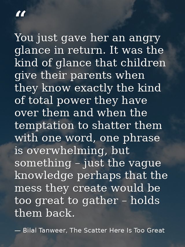 You just gave her an angry glance in return. It was the kind of glance that children give their parents when they know e — Bilal Tanweer, The Scatter Here Is Too Great