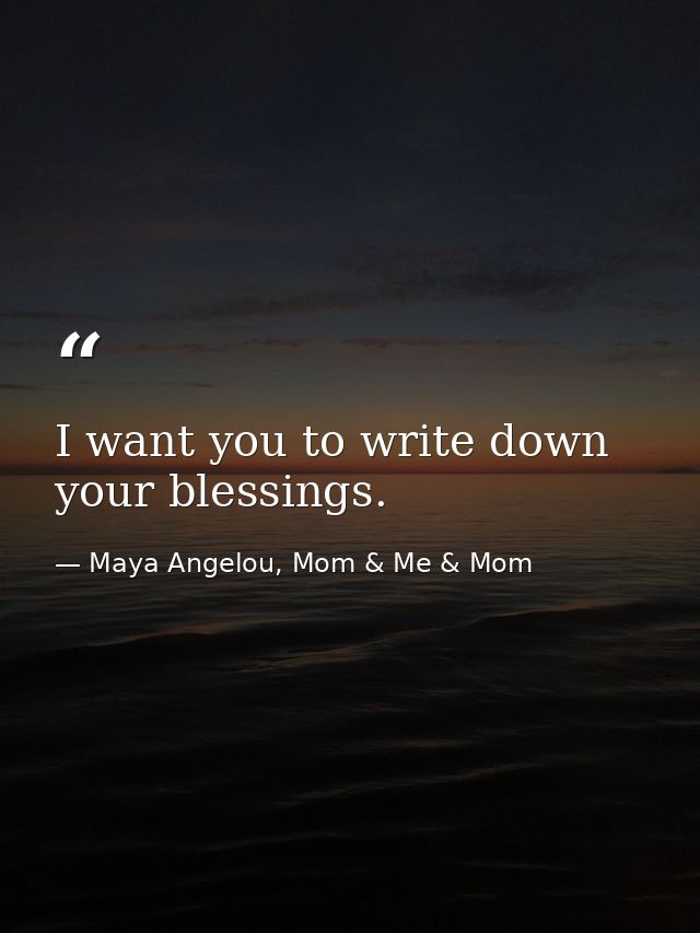 I want you to write down your blessings. — Maya Angelou, Mom & Me & Mom