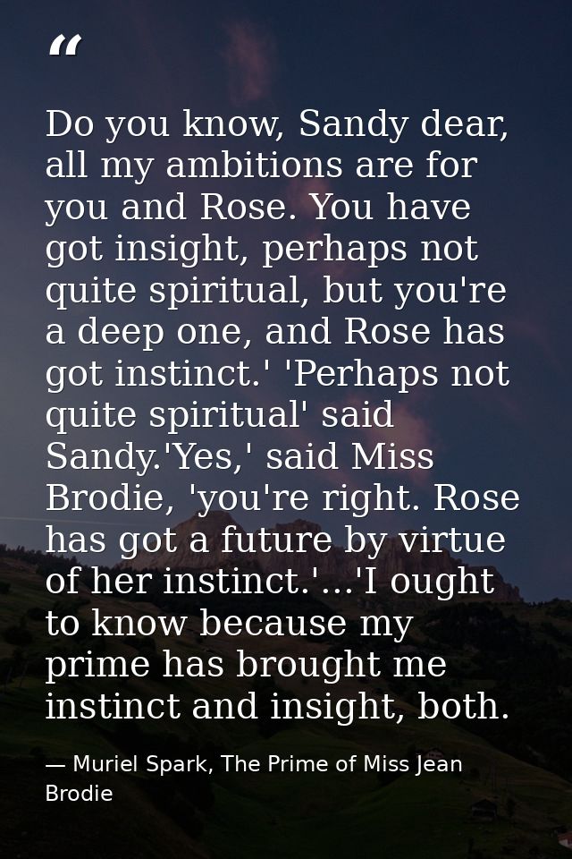 Do you know, Sandy dear, all my ambitions are for you and Rose. You have got insight, perhaps not quite spiritual, but y — Muriel Spark, The Prime of Miss Jean Brodie