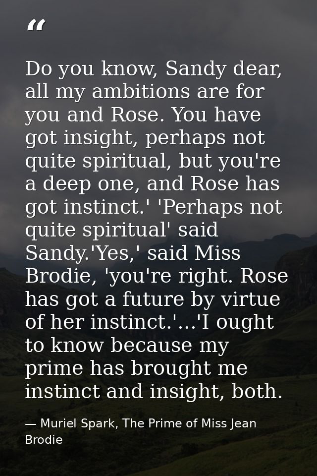 Do you know, Sandy dear, all my ambitions are for you and Rose. You have got insight, perhaps not quite spiritual, but y — Muriel Spark, The Prime of Miss Jean Brodie