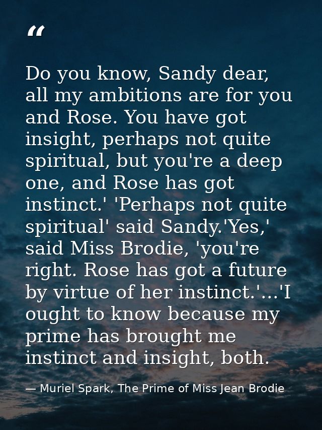 Do you know, Sandy dear, all my ambitions are for you and Rose. You have got insight, perhaps not quite spiritual, but y — Muriel Spark, The Prime of Miss Jean Brodie