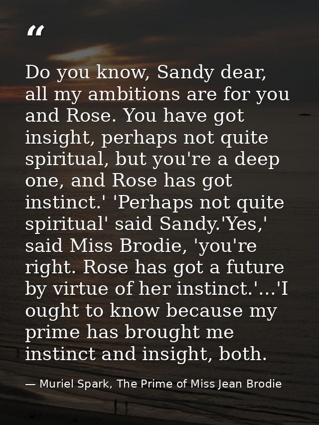Do you know, Sandy dear, all my ambitions are for you and Rose. You have got insight, perhaps not quite spiritual, but y — Muriel Spark, The Prime of Miss Jean Brodie