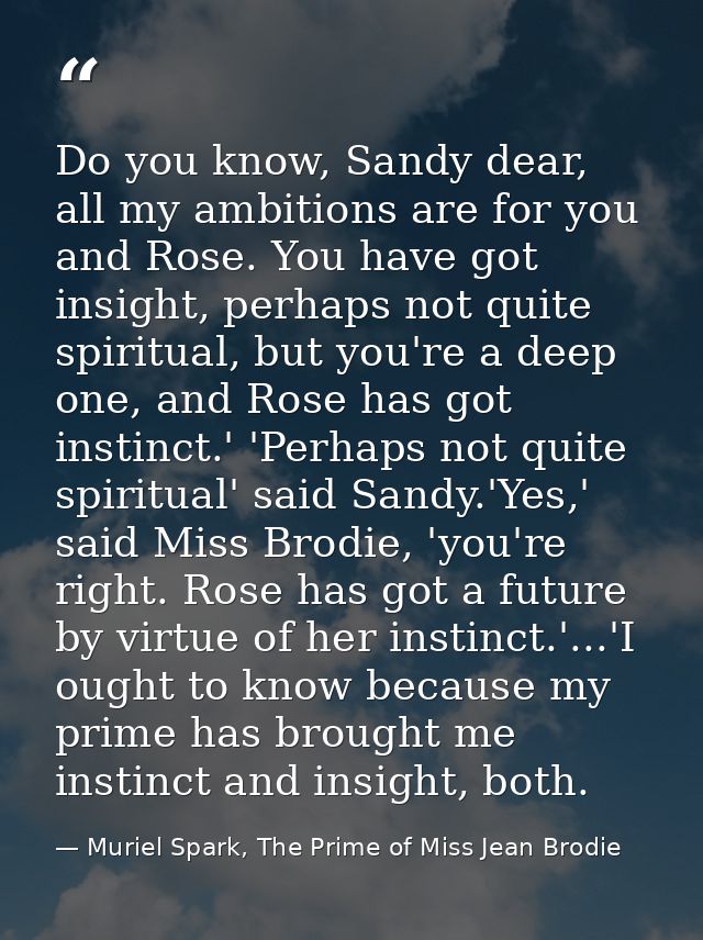 Do you know, Sandy dear, all my ambitions are for you and Rose. You have got insight, perhaps not quite spiritual, but y — Muriel Spark, The Prime of Miss Jean Brodie