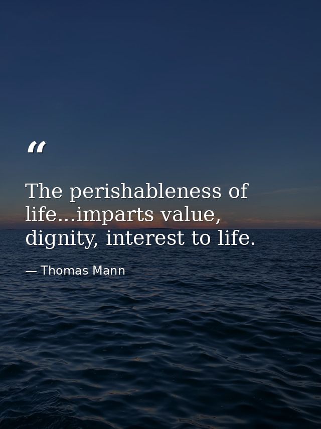 The perishableness of life...imparts value, dignity, interest to life. — Thomas Mann