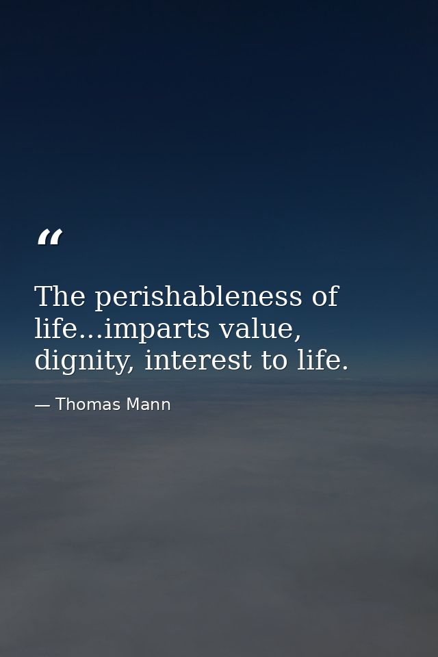 The perishableness of life...imparts value, dignity, interest to life. — Thomas Mann