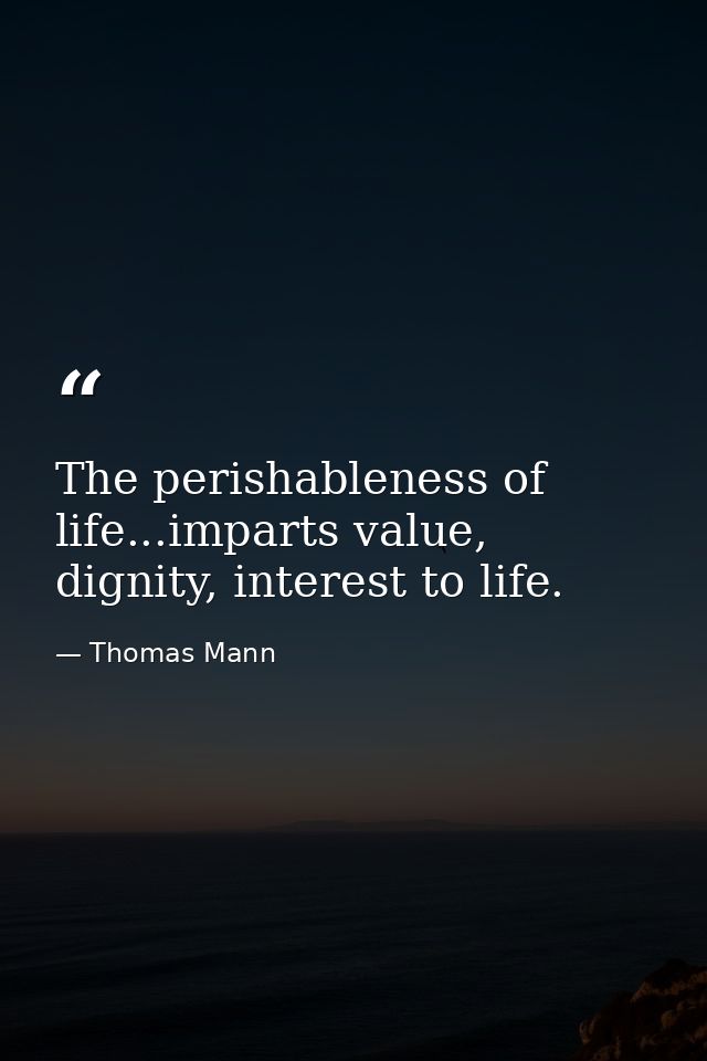The perishableness of life...imparts value, dignity, interest to life. — Thomas Mann