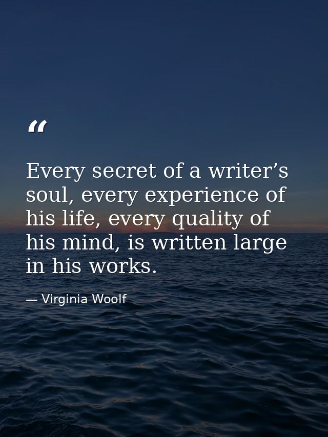 Every secret of a writer’s soul, every experience of his life, every quality of his mind, is written large in his works. — Virginia Woolf