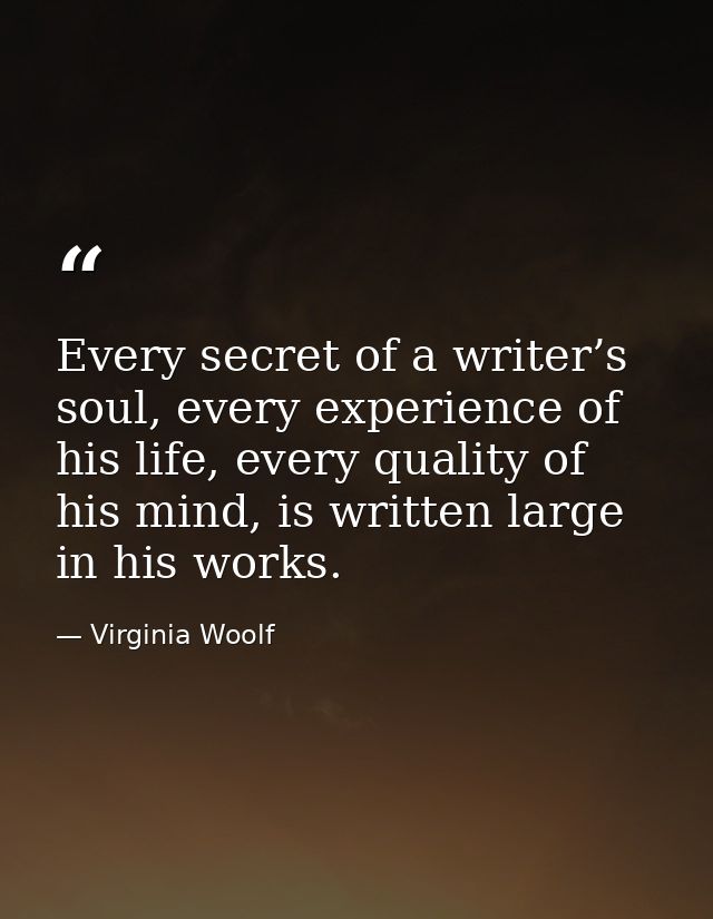 Every secret of a writer’s soul, every experience of his life, every quality of his mind, is written large in his works. — Virginia Woolf