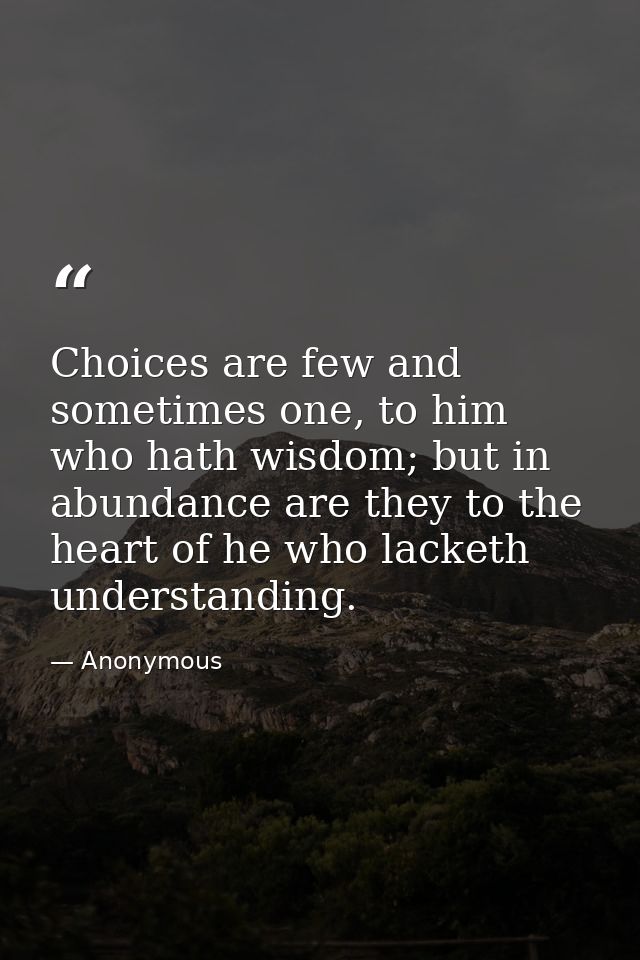 Choices are few and sometimes one, to him who hath wisdom; but in abundance are they to the heart of he who lacketh unde — Anonymous
