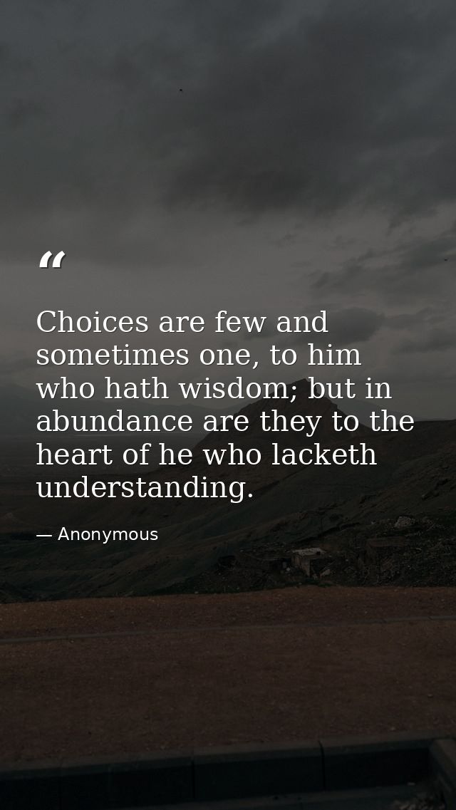 Choices are few and sometimes one, to him who hath wisdom; but in abundance are they to the heart of he who lacketh unde — Anonymous