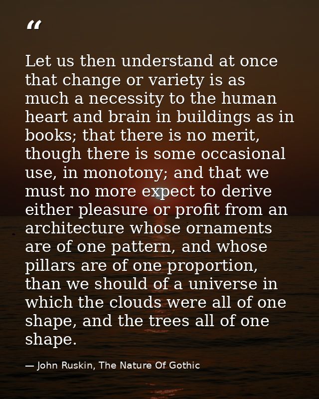 Let us then understand at once that change or variety is as much a necessity to the human heart and brain in buildings a — John Ruskin, The Nature Of Gothic