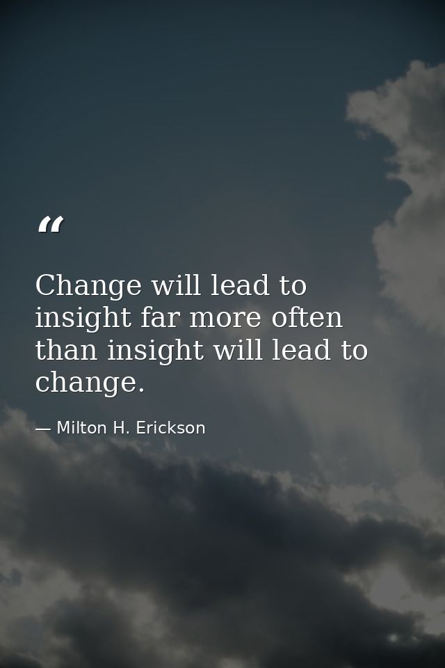 Change will lead to insight far more often than insight will lead to change. — Milton H. Erickson