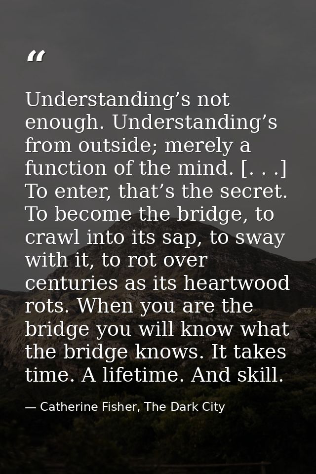 Understanding’s not enough. Understanding’s from outside; merely a function of the mind. [. . .] To enter, that’s the se — Catherine Fisher, The Dark City