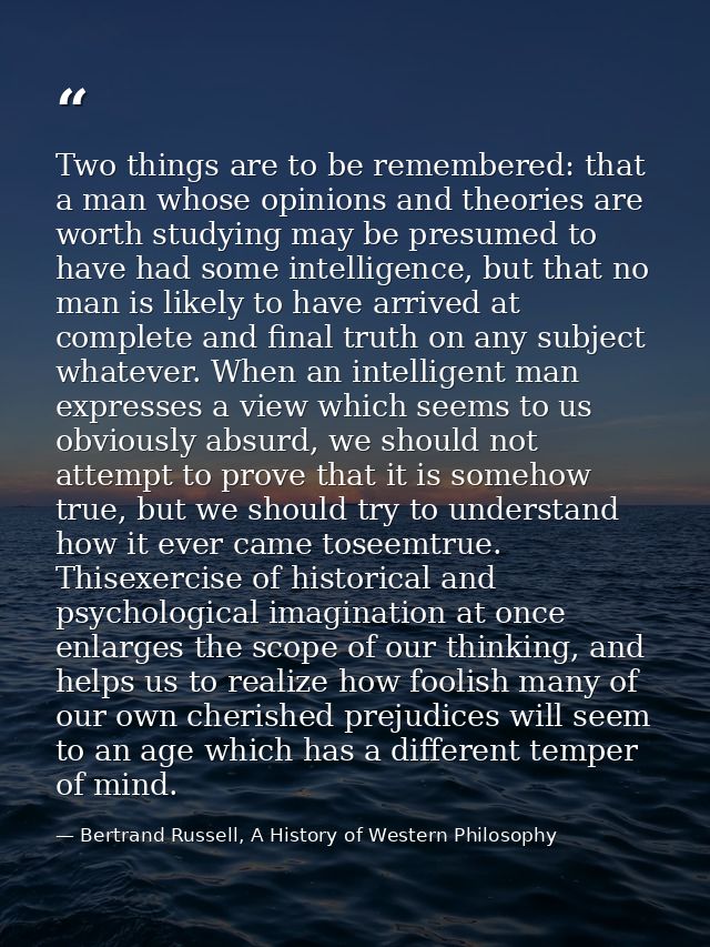 Two things are to be remembered: that a man whose opinions and theories are worth studying may be presumed to have had s — Bertrand Russell, A History of Western Philosophy