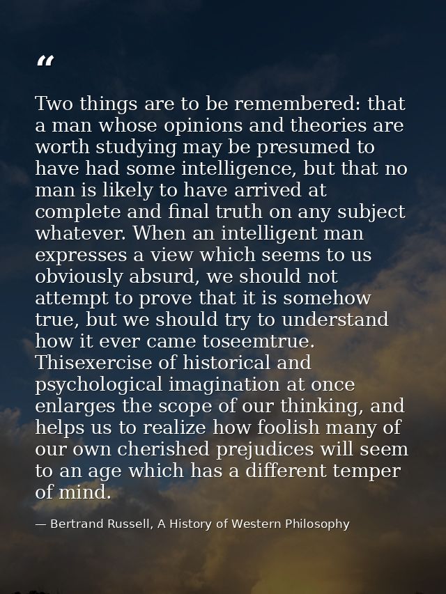 Two things are to be remembered: that a man whose opinions and theories are worth studying may be presumed to have had s — Bertrand Russell, A History of Western Philosophy