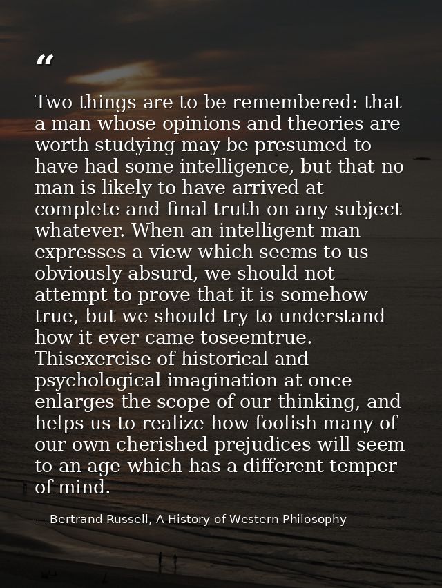 Two things are to be remembered: that a man whose opinions and theories are worth studying may be presumed to have had s — Bertrand Russell, A History of Western Philosophy