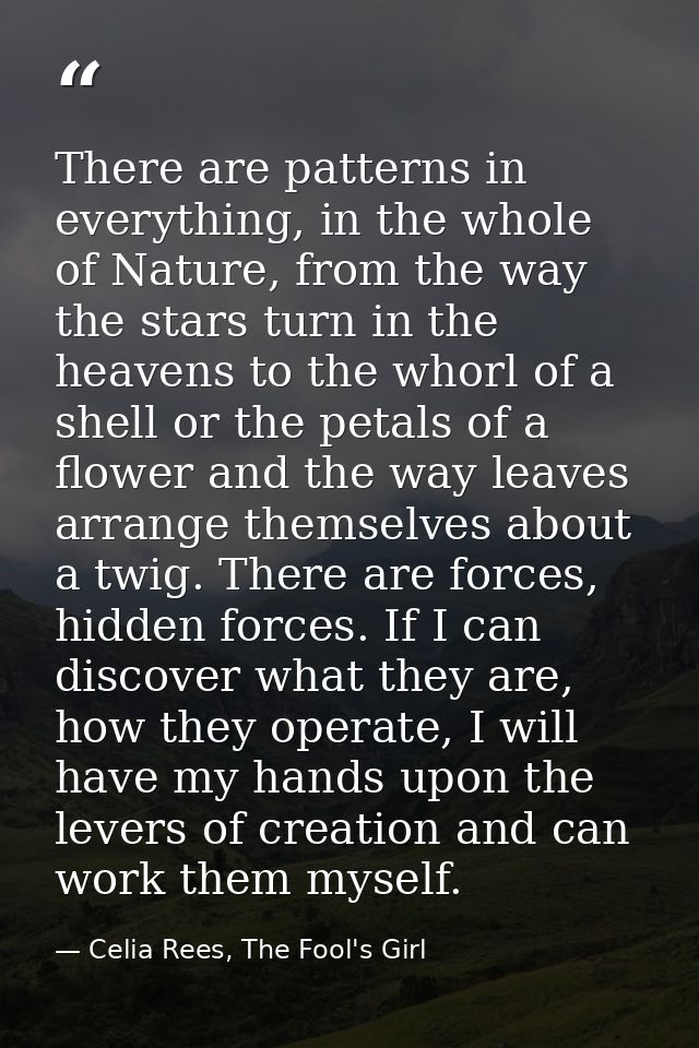 There are patterns in everything, in the whole of Nature, from the way the stars turn in the heavens to the whorl of a s — Celia Rees, The Fool's Girl