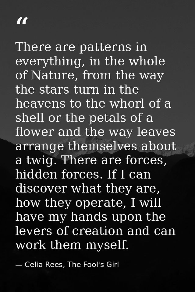 There are patterns in everything, in the whole of Nature, from the way the stars turn in the heavens to the whorl of a s — Celia Rees, The Fool's Girl