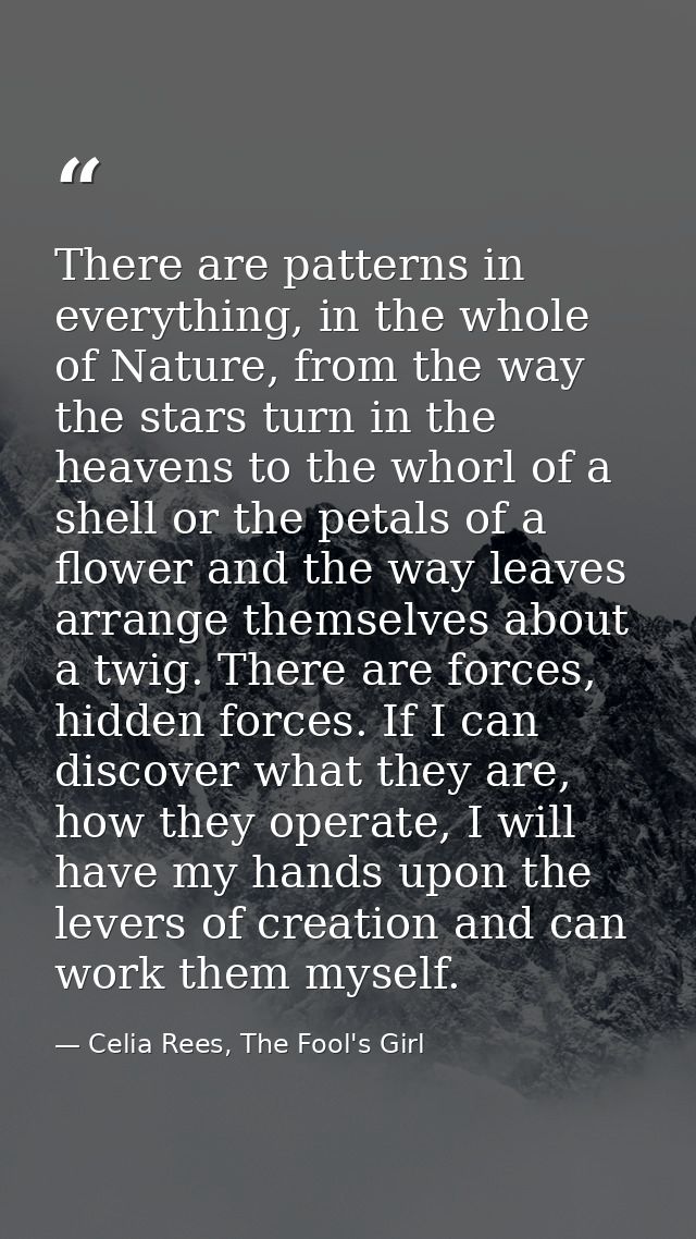 There are patterns in everything, in the whole of Nature, from the way the stars turn in the heavens to the whorl of a s — Celia Rees, The Fool's Girl
