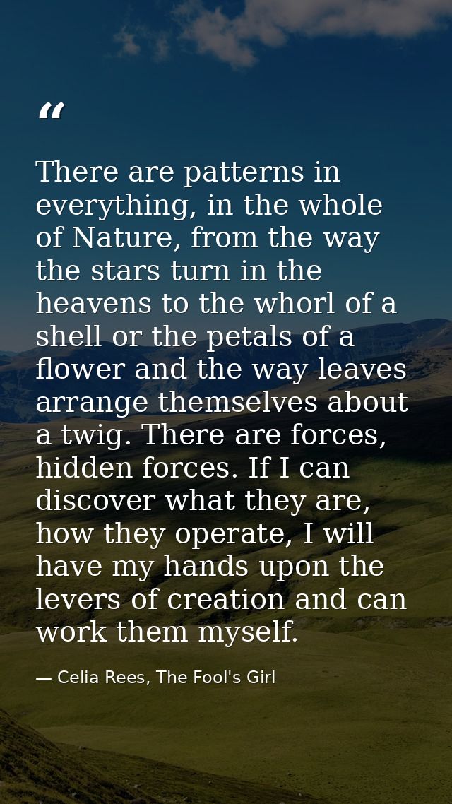 There are patterns in everything, in the whole of Nature, from the way the stars turn in the heavens to the whorl of a s — Celia Rees, The Fool's Girl
