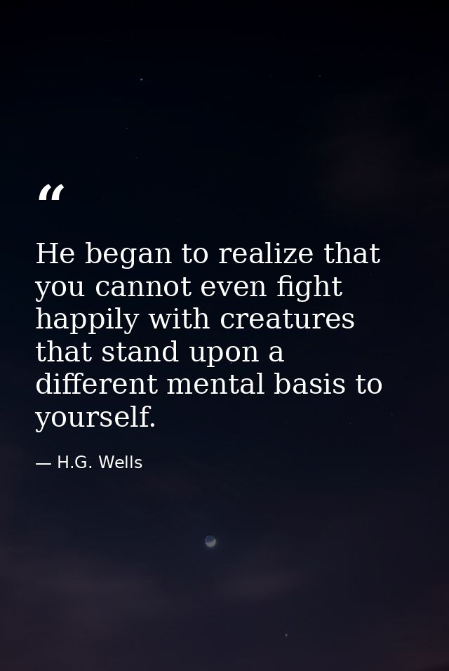 He began to realize that you cannot even fight happily with creatures that stand upon a different mental basis to yourse — H.G. Wells