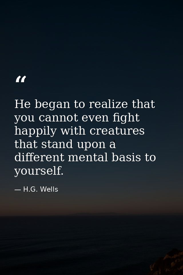 He began to realize that you cannot even fight happily with creatures that stand upon a different mental basis to yourse — H.G. Wells