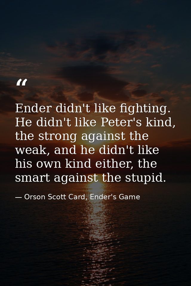 Ender didn't like fighting. He didn't like Peter's kind, the strong against the weak, and he didn't like his own kind ei — Orson Scott Card, Ender's Game