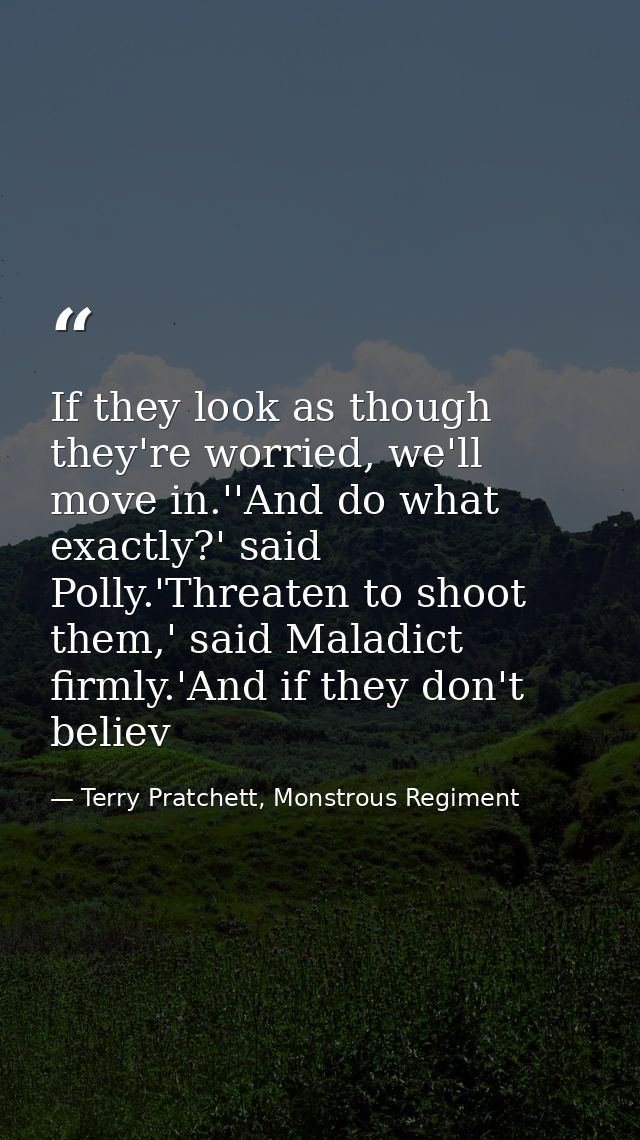 If they look as though they're worried, we'll move in.''And do what exactly?' said Polly.'Threaten to shoot them,' said  — Terry Pratchett, Monstrous Regiment