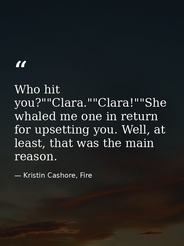 Who hit you?""Clara.""Clara!""She whaled me one in return for upsetting you. Well, at least, that was the main reason. — Kristin Cashore, Fire