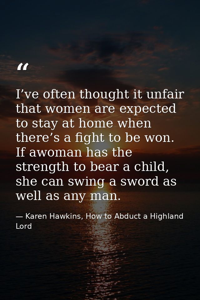 I’ve often thought it unfair that women are expected to stay at home when there’s a fight to be won. If awoman has the s — Karen Hawkins, How to Abduct a Highland Lord