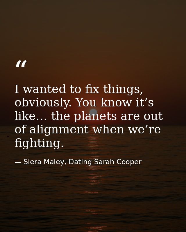 I wanted to fix things, obviously. You know it’s like… the planets are out of alignment when we’re fighting. — Siera Maley, Dating Sarah Cooper