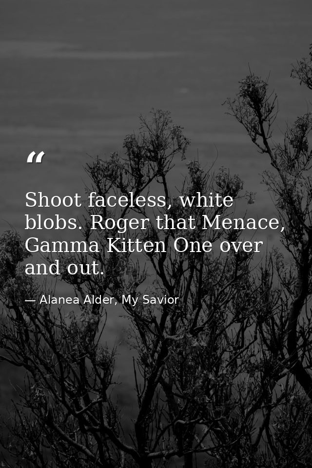 Shoot faceless, white blobs. Roger that Menace, Gamma Kitten One over and out. — Alanea Alder, My Savior