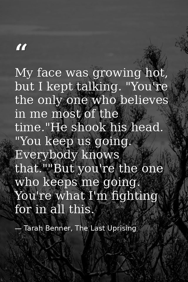 My face was growing hot, but I kept talking. "You're the only one who believes in me most of the time."He shook his head — Tarah Benner, The Last Uprising